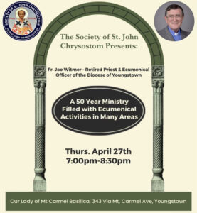 The Society of St. John Chrysostom Presents: Fr. Joe Witmer, retired priest and Ecumenical Officer of the Diocese of Youngstown, A 50 year ministry filled with ecumenical activities in many areas, Thursday April 27th, 7 to 8:30 pm at Our lady of Mount Carmel Basilica, 343 Via Mount Carmel Avenue, Youngstown